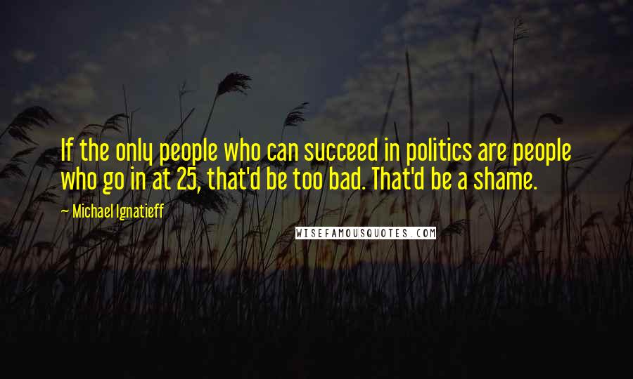 Michael Ignatieff Quotes: If the only people who can succeed in politics are people who go in at 25, that'd be too bad. That'd be a shame.