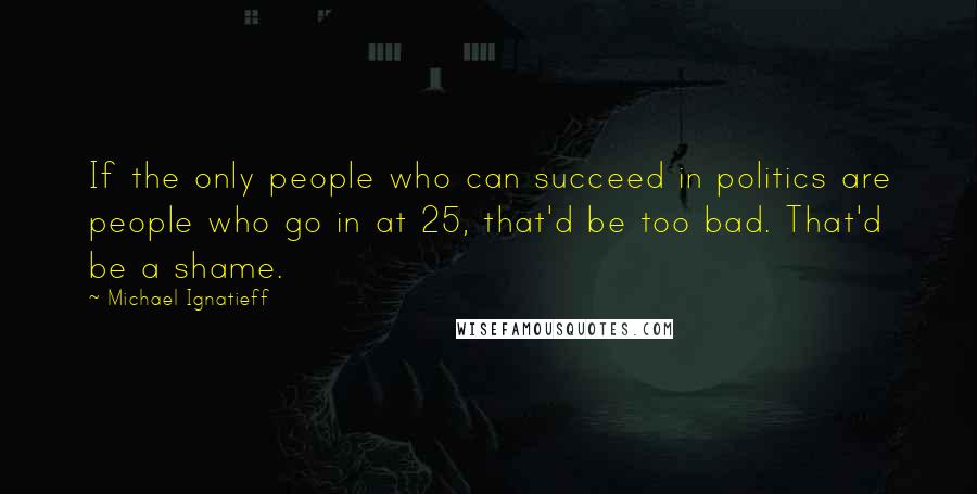 Michael Ignatieff Quotes: If the only people who can succeed in politics are people who go in at 25, that'd be too bad. That'd be a shame.