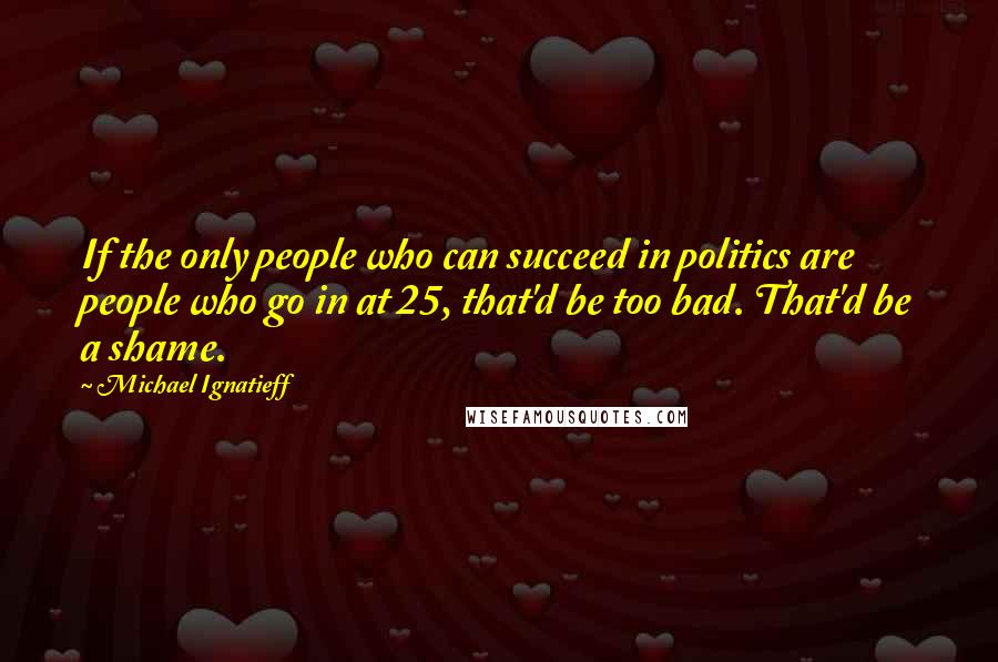 Michael Ignatieff Quotes: If the only people who can succeed in politics are people who go in at 25, that'd be too bad. That'd be a shame.