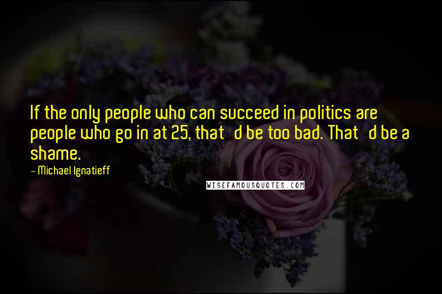 Michael Ignatieff Quotes: If the only people who can succeed in politics are people who go in at 25, that'd be too bad. That'd be a shame.