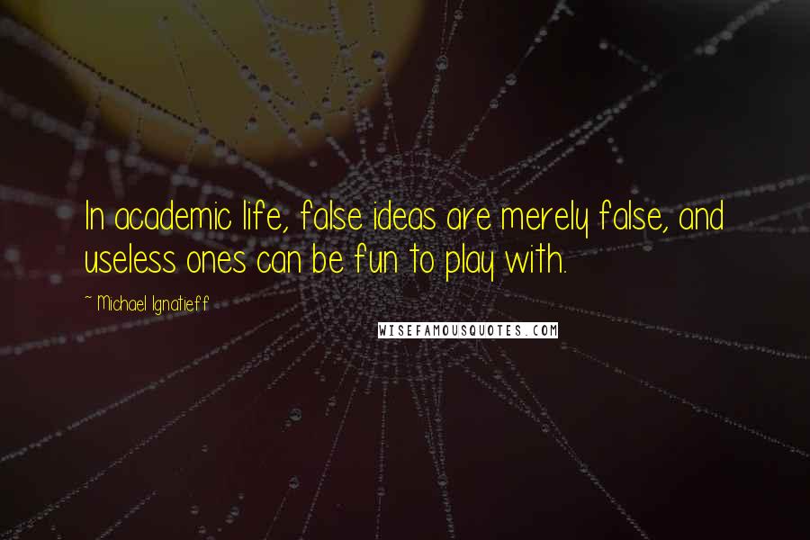 Michael Ignatieff Quotes: In academic life, false ideas are merely false, and useless ones can be fun to play with.