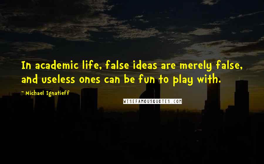 Michael Ignatieff Quotes: In academic life, false ideas are merely false, and useless ones can be fun to play with.