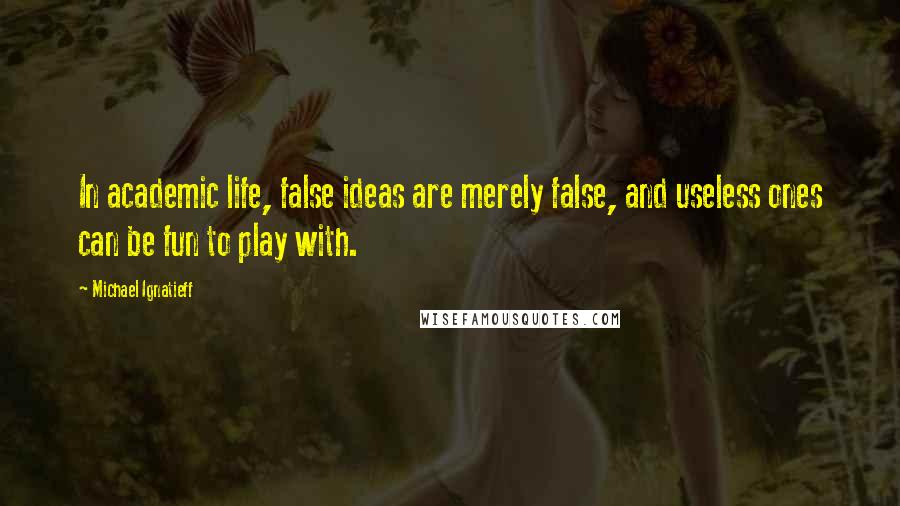 Michael Ignatieff Quotes: In academic life, false ideas are merely false, and useless ones can be fun to play with.