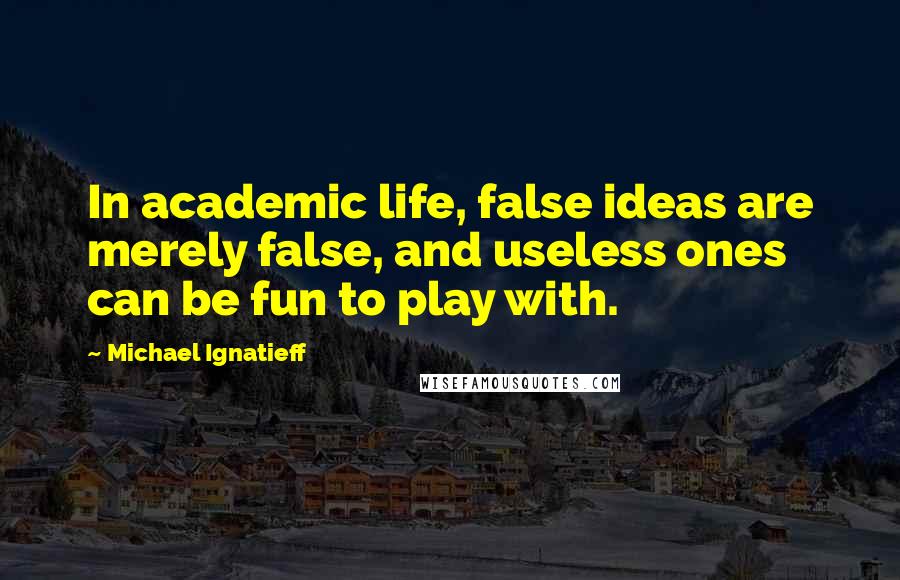 Michael Ignatieff Quotes: In academic life, false ideas are merely false, and useless ones can be fun to play with.