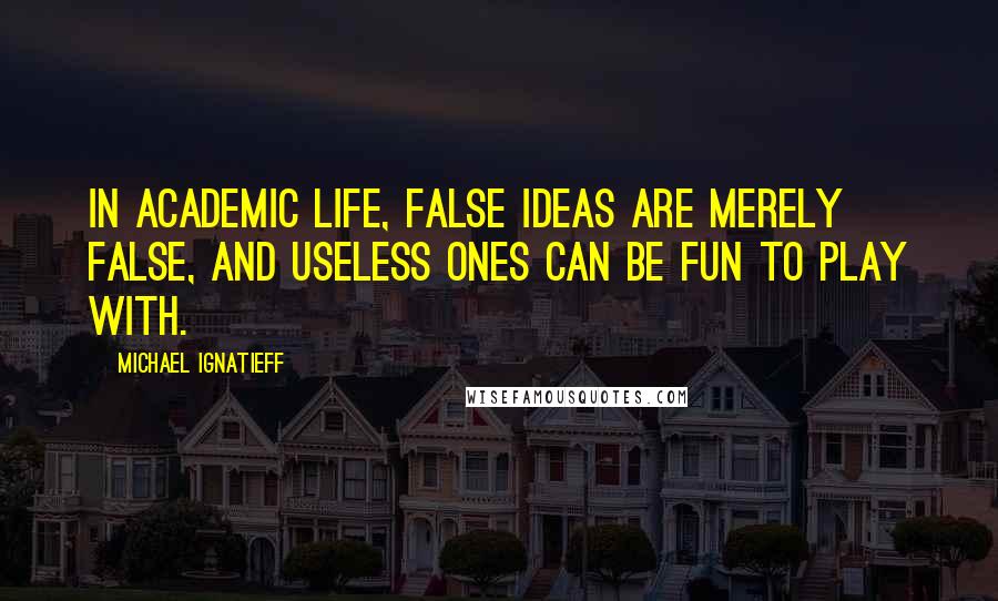 Michael Ignatieff Quotes: In academic life, false ideas are merely false, and useless ones can be fun to play with.