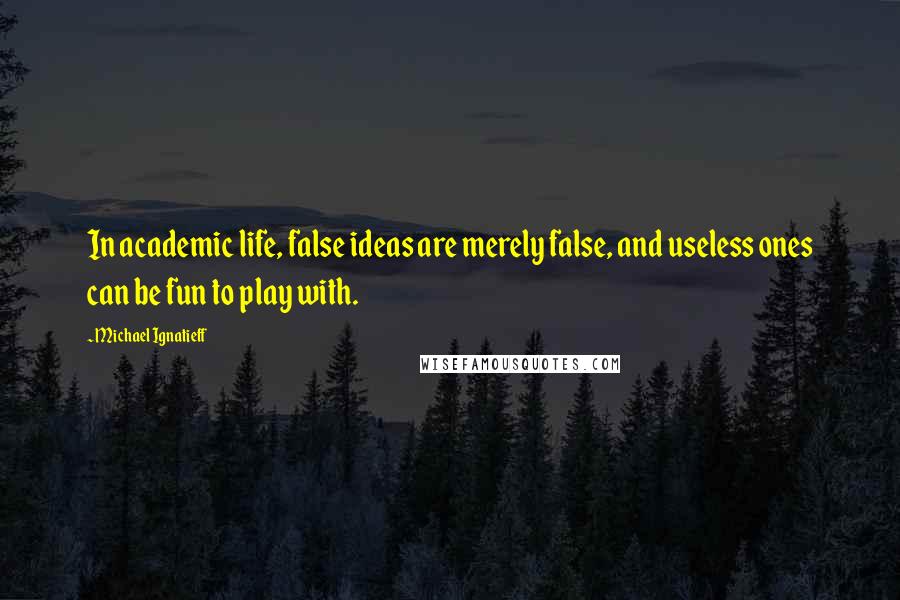 Michael Ignatieff Quotes: In academic life, false ideas are merely false, and useless ones can be fun to play with.