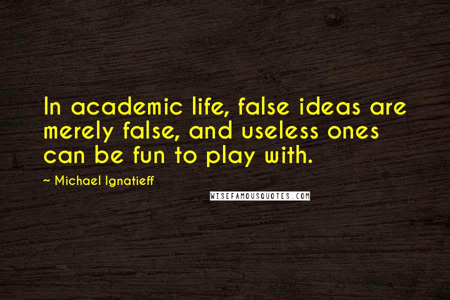 Michael Ignatieff Quotes: In academic life, false ideas are merely false, and useless ones can be fun to play with.