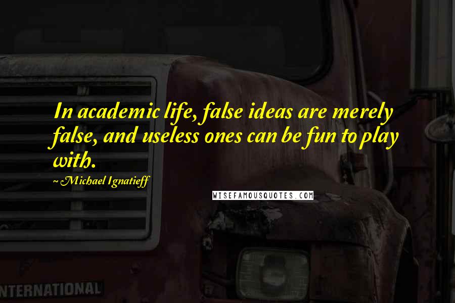 Michael Ignatieff Quotes: In academic life, false ideas are merely false, and useless ones can be fun to play with.