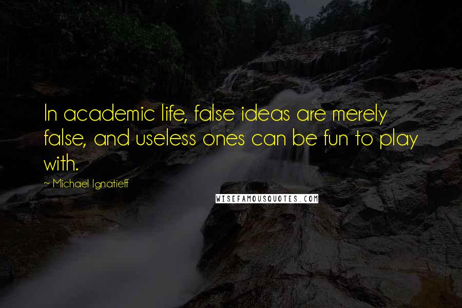 Michael Ignatieff Quotes: In academic life, false ideas are merely false, and useless ones can be fun to play with.