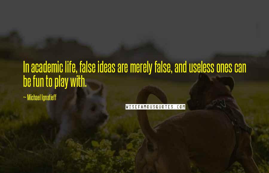 Michael Ignatieff Quotes: In academic life, false ideas are merely false, and useless ones can be fun to play with.