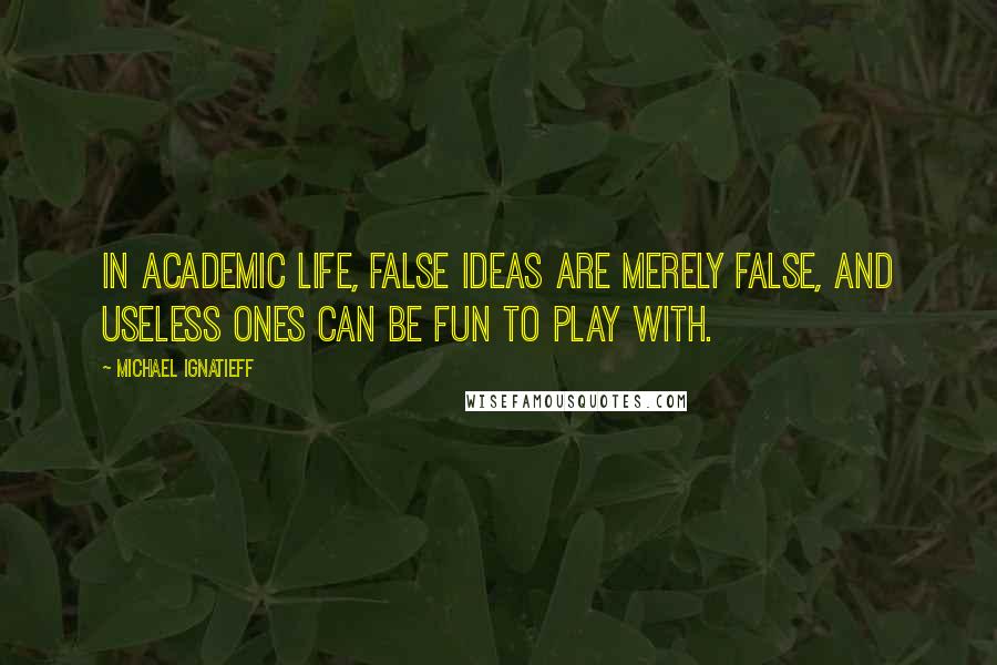 Michael Ignatieff Quotes: In academic life, false ideas are merely false, and useless ones can be fun to play with.