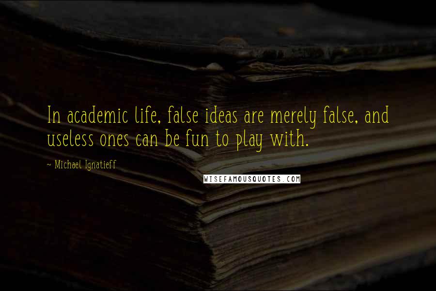 Michael Ignatieff Quotes: In academic life, false ideas are merely false, and useless ones can be fun to play with.