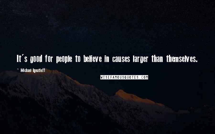 Michael Ignatieff Quotes: It's good for people to believe in causes larger than themselves.