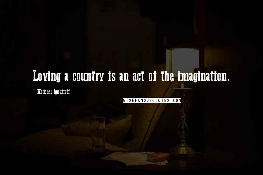 Michael Ignatieff Quotes: Loving a country is an act of the imagination.