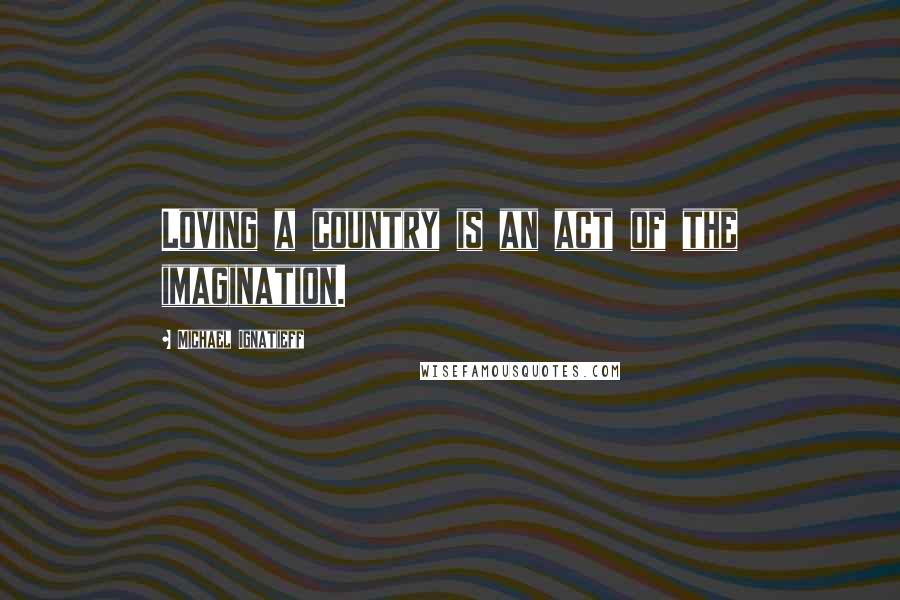 Michael Ignatieff Quotes: Loving a country is an act of the imagination.