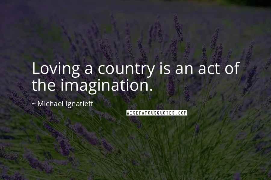 Michael Ignatieff Quotes: Loving a country is an act of the imagination.