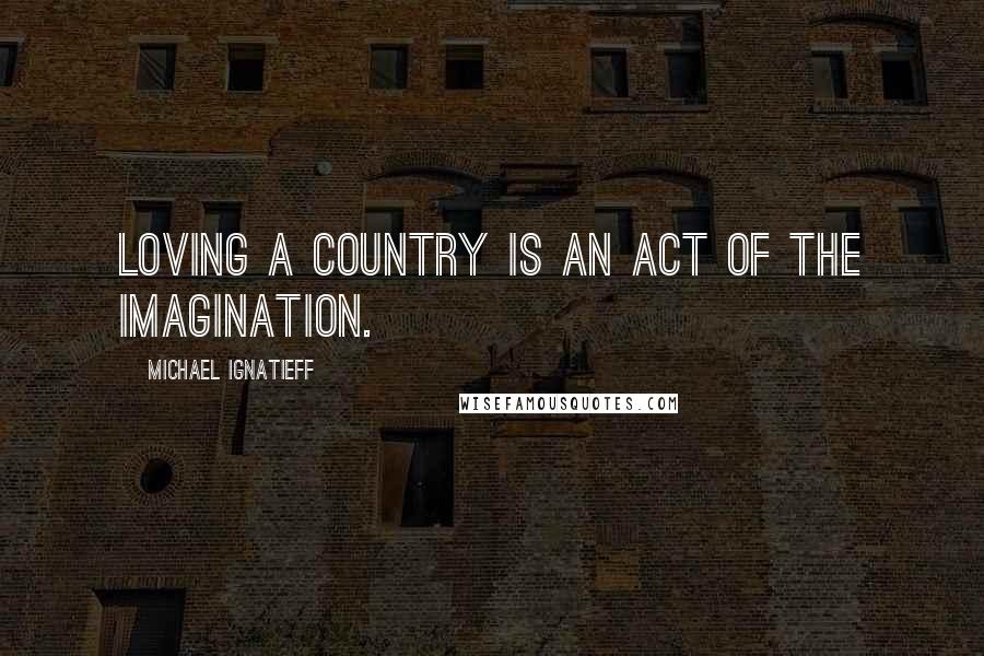Michael Ignatieff Quotes: Loving a country is an act of the imagination.