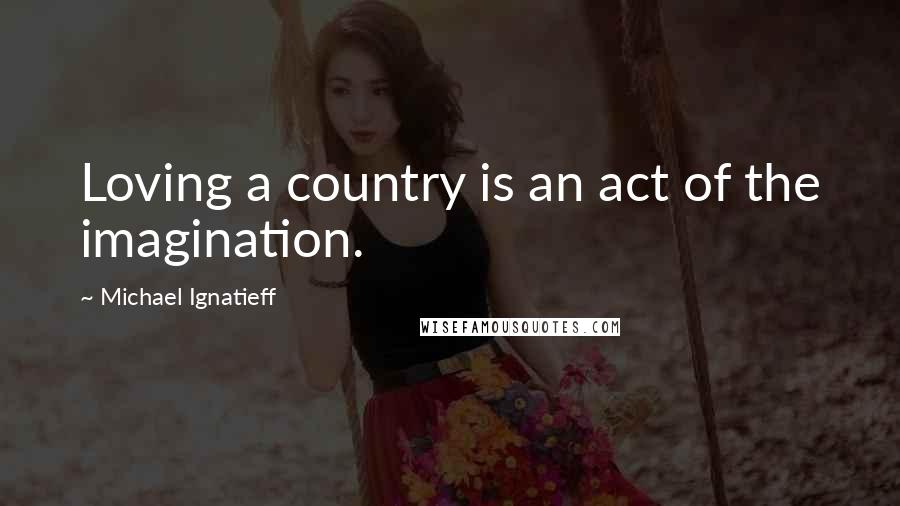 Michael Ignatieff Quotes: Loving a country is an act of the imagination.