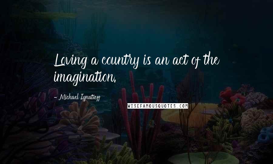 Michael Ignatieff Quotes: Loving a country is an act of the imagination.