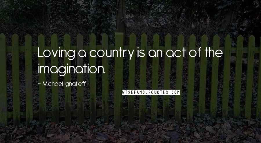 Michael Ignatieff Quotes: Loving a country is an act of the imagination.