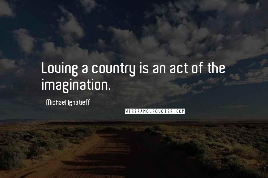 Michael Ignatieff Quotes: Loving a country is an act of the imagination.