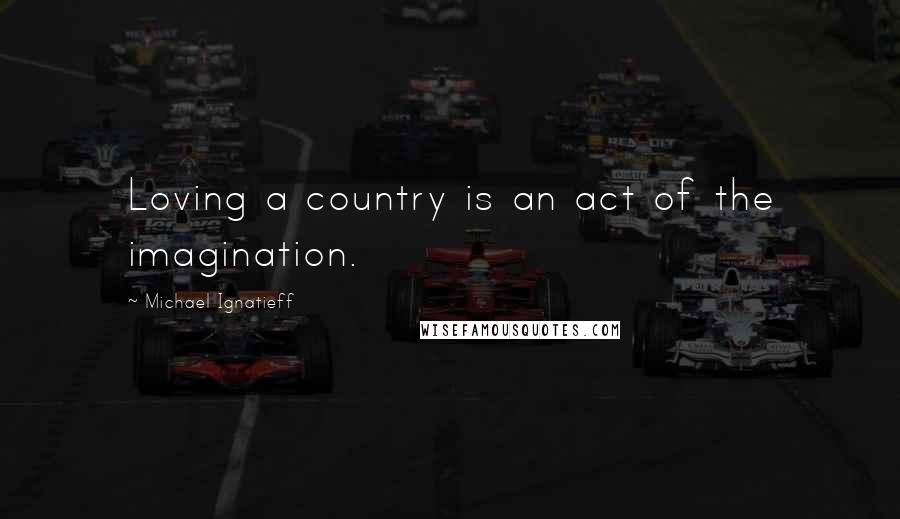 Michael Ignatieff Quotes: Loving a country is an act of the imagination.
