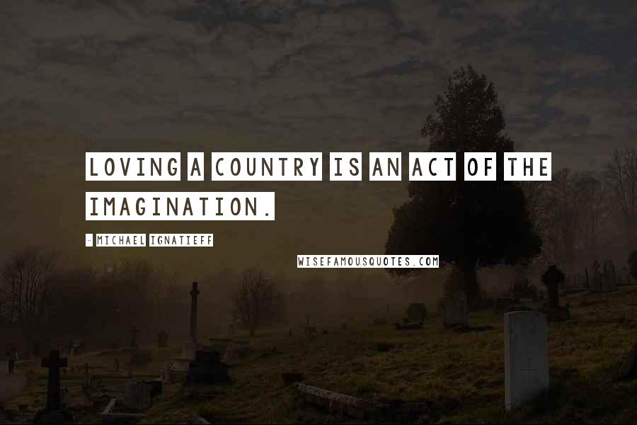 Michael Ignatieff Quotes: Loving a country is an act of the imagination.