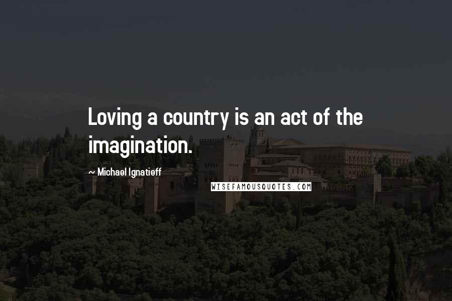 Michael Ignatieff Quotes: Loving a country is an act of the imagination.