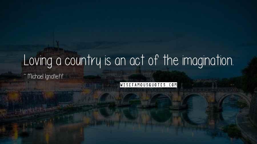 Michael Ignatieff Quotes: Loving a country is an act of the imagination.
