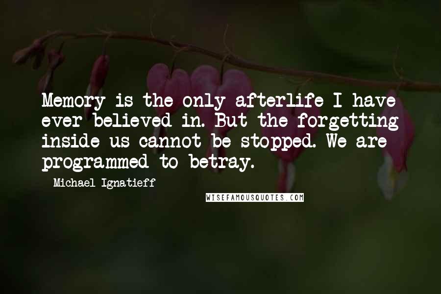 Michael Ignatieff Quotes: Memory is the only afterlife I have ever believed in. But the forgetting inside us cannot be stopped. We are programmed to betray.
