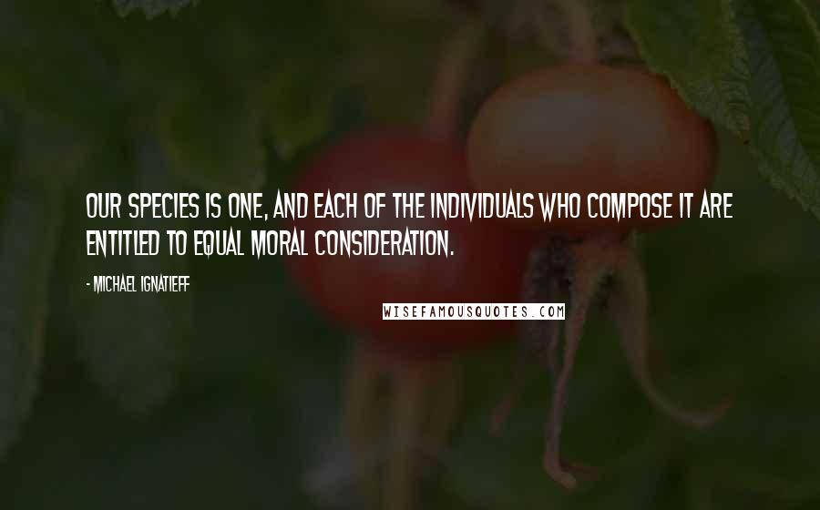 Michael Ignatieff Quotes: Our species is one, and each of the individuals who compose it are entitled to equal moral consideration.
