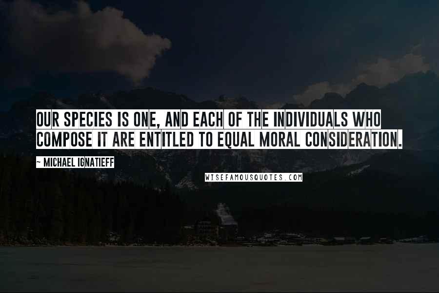 Michael Ignatieff Quotes: Our species is one, and each of the individuals who compose it are entitled to equal moral consideration.