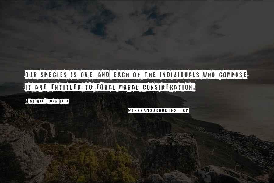 Michael Ignatieff Quotes: Our species is one, and each of the individuals who compose it are entitled to equal moral consideration.