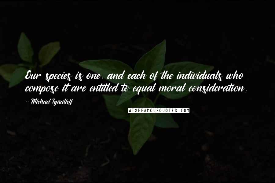 Michael Ignatieff Quotes: Our species is one, and each of the individuals who compose it are entitled to equal moral consideration.