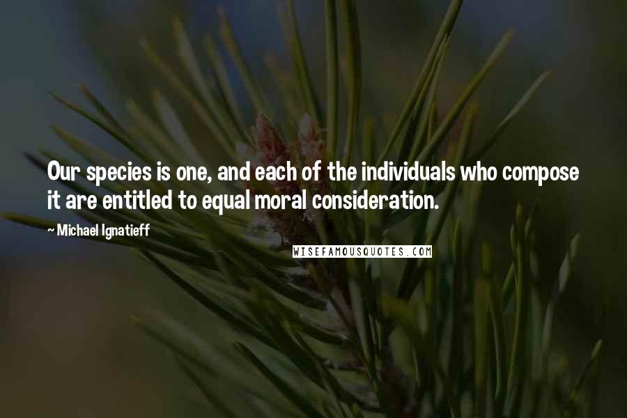 Michael Ignatieff Quotes: Our species is one, and each of the individuals who compose it are entitled to equal moral consideration.