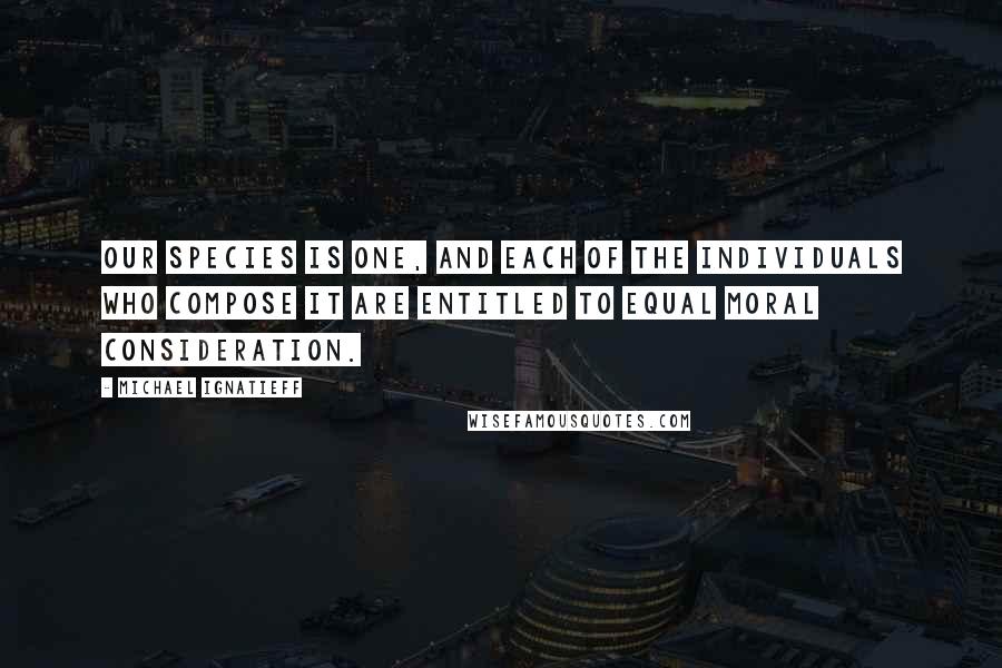 Michael Ignatieff Quotes: Our species is one, and each of the individuals who compose it are entitled to equal moral consideration.