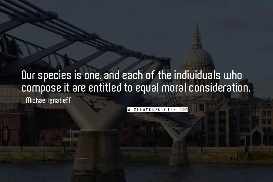 Michael Ignatieff Quotes: Our species is one, and each of the individuals who compose it are entitled to equal moral consideration.