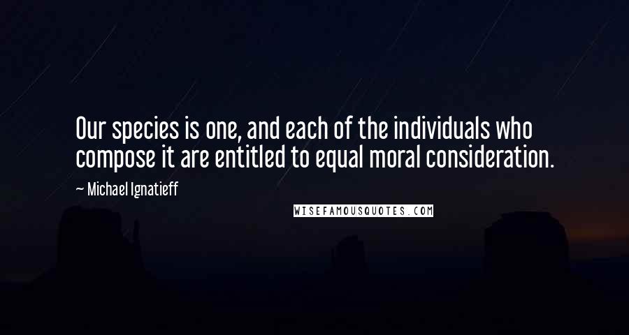 Michael Ignatieff Quotes: Our species is one, and each of the individuals who compose it are entitled to equal moral consideration.