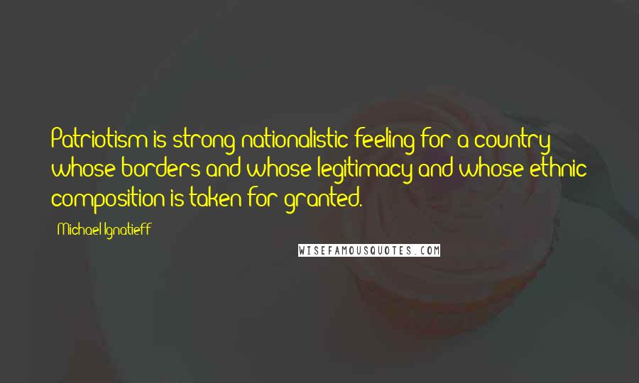 Michael Ignatieff Quotes: Patriotism is strong nationalistic feeling for a country whose borders and whose legitimacy and whose ethnic composition is taken for granted.