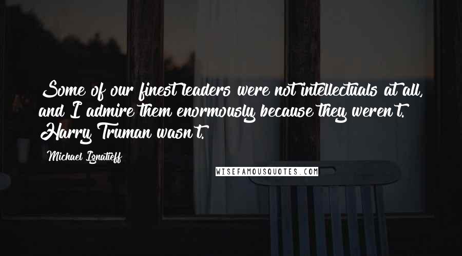 Michael Ignatieff Quotes: Some of our finest leaders were not intellectuals at all, and I admire them enormously because they weren't. Harry Truman wasn't.