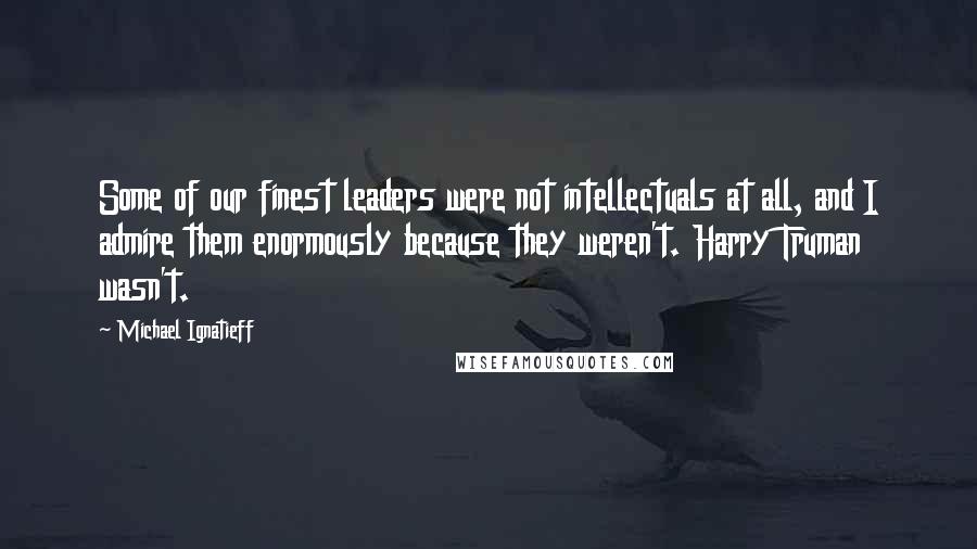 Michael Ignatieff Quotes: Some of our finest leaders were not intellectuals at all, and I admire them enormously because they weren't. Harry Truman wasn't.