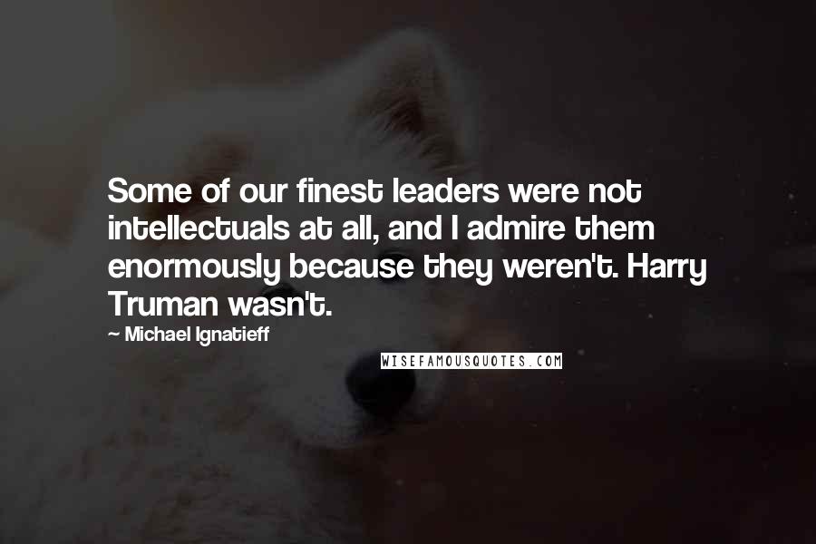 Michael Ignatieff Quotes: Some of our finest leaders were not intellectuals at all, and I admire them enormously because they weren't. Harry Truman wasn't.