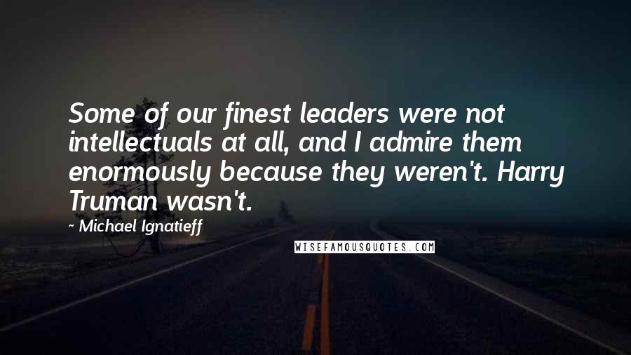 Michael Ignatieff Quotes: Some of our finest leaders were not intellectuals at all, and I admire them enormously because they weren't. Harry Truman wasn't.