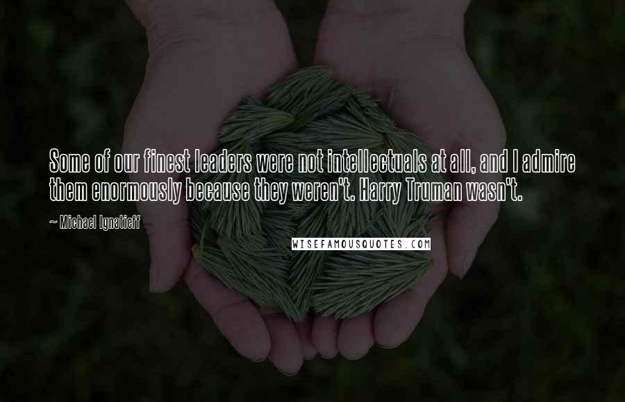 Michael Ignatieff Quotes: Some of our finest leaders were not intellectuals at all, and I admire them enormously because they weren't. Harry Truman wasn't.