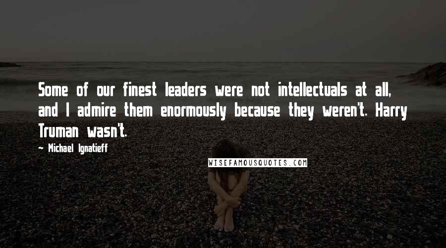 Michael Ignatieff Quotes: Some of our finest leaders were not intellectuals at all, and I admire them enormously because they weren't. Harry Truman wasn't.