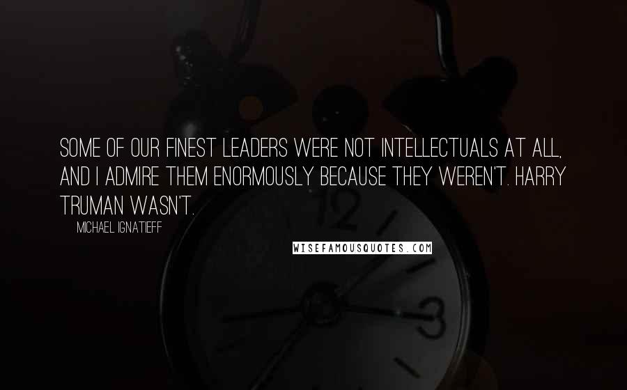 Michael Ignatieff Quotes: Some of our finest leaders were not intellectuals at all, and I admire them enormously because they weren't. Harry Truman wasn't.