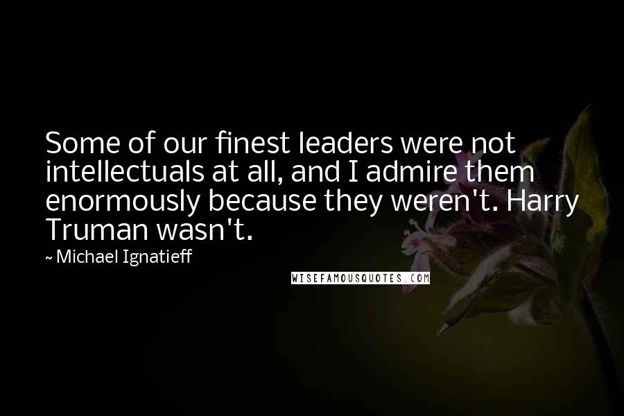 Michael Ignatieff Quotes: Some of our finest leaders were not intellectuals at all, and I admire them enormously because they weren't. Harry Truman wasn't.