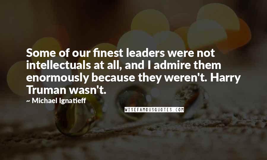 Michael Ignatieff Quotes: Some of our finest leaders were not intellectuals at all, and I admire them enormously because they weren't. Harry Truman wasn't.