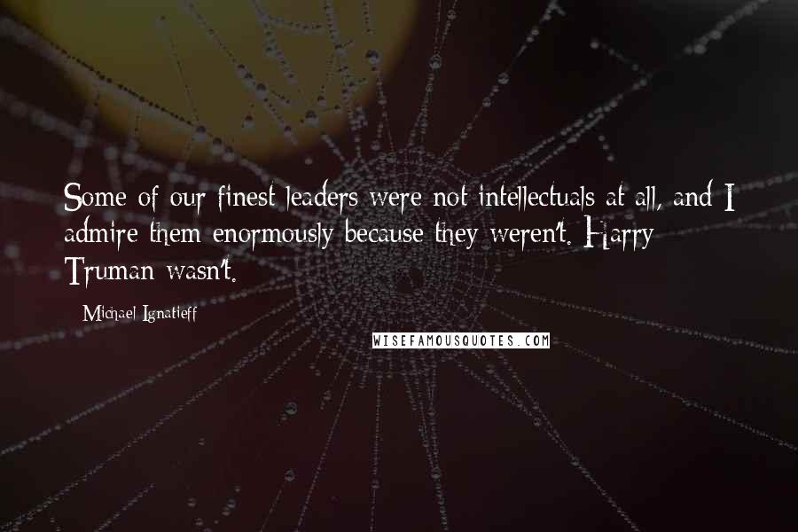 Michael Ignatieff Quotes: Some of our finest leaders were not intellectuals at all, and I admire them enormously because they weren't. Harry Truman wasn't.