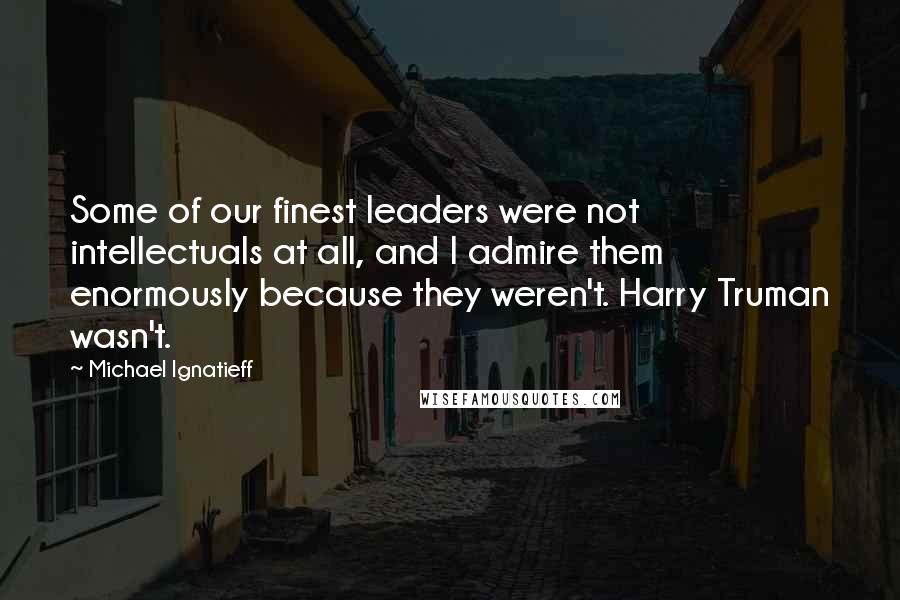 Michael Ignatieff Quotes: Some of our finest leaders were not intellectuals at all, and I admire them enormously because they weren't. Harry Truman wasn't.
